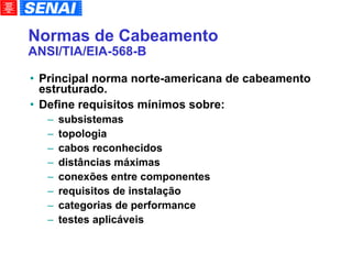 Normas de Cabeamento ANSI/TIA/EIA-568-B Principal norma norte-americana de cabeamento estruturado. Define requisitos mínimos sobre: subsistemas topologia cabos reconhecidos distâncias máximas conexões entre componentes requisitos de instalação categorias de performance testes aplicáveis 