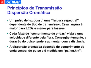 Princípios de Transmissão Dispersão Cromática Um pulso de luz possui uma “largura espectral” dependente do tipo de transmissor. Essa largura é maior para LEDs e menor para laseres. Cada faixa de “comprimento de ondas” viaja a uma velocidade diferente pela fibra. Conseqüentemente, a duração do pulso tende a aumentar com a distância. A dispersão cromática depende do comprimento de onda central do pulso e é medida em “ps/nm.km”. 