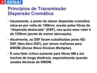 Princípios de Transmissão Dispersão Cromática Usualmente, o ponto de menor dispersão cromática situa-se por volta de 1300nm, exceto pelas fibras de “dispersão deslocada” (DSF), nas quais esse valor é de 1550nm (ponto de menor atenuação). Atualmente, as DSF foram substituídas pelas NZ-DSF (Non-Zero DSF), por serem melhores para DWDM ( Dense Wave Division Multiplex ). É uma fator crítico somente para fibras SM e em trechos de longa distância, especialmente quando usadas técnicas de DWDM. 