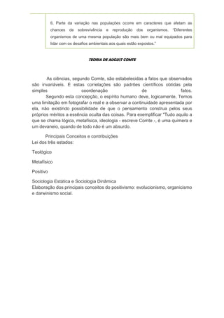 6. Parte da variação nas populações ocorre em caracteres que afetam as
           chances   de   sobrevivência   e   reprodução   dos   organismos.   “Diferentes
           organismos de uma mesma população são mais bem ou mal equipados para
           lidar com os desafios ambientais aos quais estão expostos.”



                                TEORIA DE AUGUST COMTE



       As ciências, segundo Comte, são estabelecidas a fatos que observados
são invariáveis. E estas correlações são padrões científicos obtidas pela
simples                 coordenação                    de                fatos.
       Segundo esta concepção, o espírito humano deve, logicamente, Temos
uma limitação em fotografar o real e a observar a continuidade apresentada por
ela, não existindo possibilidade de que o pensamento construa pelos seus
próprios méritos a essência oculta das coisas. Para exemplificar "Tudo aquilo a
que se chama lógica, metafísica, ideologia - escreve Comte -, é uma quimera e
um devaneio, quando de todo não é um absurdo.

      Principais Conceitos e contribuições
Lei dos três estados:

Teológico

Metafísico

Positivo

Sociologia Estática e Sociologia Dinâmica
Elaboração dos principais conceitos do positivismo: evolucionismo, organicismo
e darwinismo social.
 