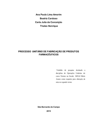 Ana Paula Lima Amorim
Beatriz Cardoso
Carla Julia da Conceição
Thales Henrique
PROCESSO UNITÁRIO DE FABRICAÇÃO DE PRODUTOS
FARMACÊUTICOS
São Bernardo do Campo
2015
Trabalho de pesquisa destinado a
disciplina de Operações Unitárias do
curso Técnico na Escola SENAI Mário
Amato como requisito para obtenção de
nota no segundo termo.
 