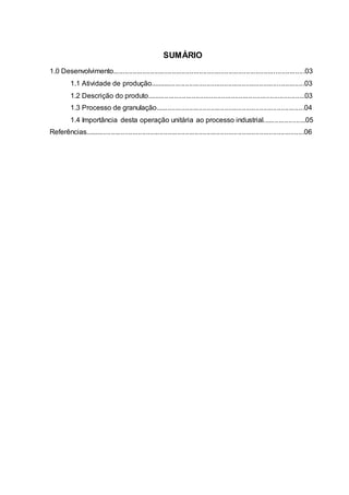 SUMÁRIO
1.0 Desenvolvimento..................................................................................................03
1.1 Atividade de produção...............................................................................03
1.2 Descrição do produto.................................................................................03
1.3 Processo de granulação............................................................................04
1.4 Importância desta operação unitária ao processo industrial......................05
Referências................................................................................................................06
 