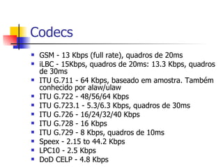 Codecs GSM - 13 Kbps (full rate), quadros de 20ms  iLBC - 15Kbps, quadros de 20ms: 13.3 Kbps, quadros de 30ms  ITU G.711 - 64 Kbps, baseado em amostra. Também conhecido por alaw/ulaw  ITU G.722 - 48/56/64 Kbps  ITU G.723.1 - 5.3/6.3 Kbps, quadros de 30ms  ITU G.726 - 16/24/32/40 Kbps  ITU G.728 - 16 Kbps  ITU G.729 - 8 Kbps, quadros de 10ms  Speex - 2.15 to 44.2 Kbps  LPC10 - 2.5 Kbps  DoD CELP - 4.8 Kbps 