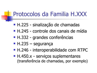 Protocolos da Familia H.XXX H.225 - sinalização de chamadas H.245 - controle dos canais de mídia H.332 - grandes conferências H.235 – segurança H.246 - interoperabilidade com RTPC H.450.x - serviços suplementares  (transferência de chamadas, por exemplo) 