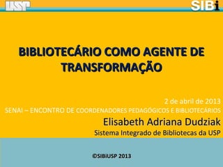 ©SIBiUSP 2013©SIBiUSP 2013
2 de abril de 2013
SENAI – ENCONTRO DE COORDENADORES PEDAGÓGICOS E BIBLIOTECÁRIOS
Elisabeth Adriana DudziakElisabeth Adriana Dudziak
Sistema Integrado de Bibliotecas da USPSistema Integrado de Bibliotecas da USP
BIBLIOTECÁRIO COMO AGENTE DEBIBLIOTECÁRIO COMO AGENTE DE
TRANSFORMAÇÃOTRANSFORMAÇÃO
 