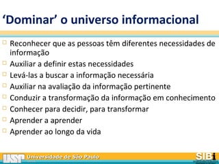 Universidade de São PauloUniversidade de São Paulo
BRASILBRASIL
‘Dominar’ o universo informacional
 Reconhecer que as pessoas têm diferentes necessidades de
informação
 Auxiliar a definir estas necessidades
 Levá-las a buscar a informação necessária
 Auxiliar na avaliação da informação pertinente
 Conduzir a transformação da informação em conhecimento
 Conhecer para decidir, para transformar
 Aprender a aprender
 Aprender ao longo da vida
 