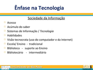 Universidade de São PauloUniversidade de São Paulo
BRASILBRASIL
Ênfase na Tecnologia
Sociedade da Informação
 Acesso
 Acúmulo do saber
 Sistemas de Informação / Tecnologia
 Habilidades
 Visão tecnocrata (uso do computador e da Internet)
 Escola/ Ensino - tradicional
 Biblioteca - suporte ao Ensino
 Bibliotecário - intermediário
 