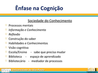 Universidade de São PauloUniversidade de São Paulo
BRASILBRASIL
Ênfase na Cognição
Sociedade do Conhecimento
 Processos mentais
 Informação e Conhecimento
 Reflexão
 Construção do saber
 Habilidades e Conhecimentos
 Visão cognitiva
 Escola/Ensino - sabe que precisa mudar
 Biblioteca - espaço de aprendizado
 Bibliotecário - mediador de processos
 