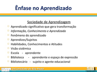 Universidade de São PauloUniversidade de São Paulo
BRASILBRASIL
Ênfase no Aprendizado
Sociedade de Aprendizagem
 Aprendizado significativo que gera transformação
 Informação, Conhecimento e Aprendizado
 Fenômeno do aprendizado
 Aprendizes/Sujeitos
 Habilidades, Conhecimentos e Atitudes
 Visão sistêmica
 Escola - aprendente
 Biblioteca - aprendente e espaço de expressão
 Bibliotecário - sujeito e agente educacional
 