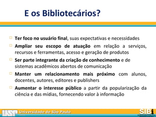 Universidade de São PauloUniversidade de São Paulo
BRASILBRASIL
 Ter foco no usuário final, suas expectativas e necessidades
 Ampliar seu escopo de atuação em relação a serviços,
recursos e ferramentas, acesso e geração de produtos
 Ser parte integrante da criação de conhecimento e de
sistemas acadêmicos abertos de comunicação
 Manter um relacionamento mais próximo com alunos,
docentes, autores, editores e publishers
 Aumentar o interesse público a partir da popularização da
ciência e das mídias, fornecendo valor à informação
E os Bibliotecários?
 