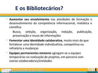 Universidade de São PauloUniversidade de São Paulo
BRASILBRASIL
 Aumentar seu envolvimento nas atividades de formação e
desenvolvimento da competência informacional, midiática e
científica
 Busca, seleção, organização, redação, publicação,
preservação e reuso de informações
 Fomentar uma identidade colaborativa, muito mais do que
fortalecer uma identidade individualista, competitiva ou
refratária a mudanças
 Equipes permanentes menores agregam-se a equipes
temporárias na realização de projetos, em parceria com
outros colaboradores/entidades
E os Bibliotecários?
 