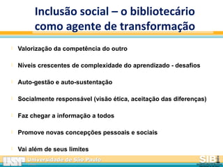 Universidade de São PauloUniversidade de São Paulo
BRASILBRASIL
Inclusão social – o bibliotecário
como agente de transformação
 Valorização da competência do outro
 Níveis crescentes de complexidade do aprendizado - desafios
 Auto-gestão e auto-sustentação
 Socialmente responsável (visão ética, aceitação das diferenças)
 Faz chegar a informação a todos
 Promove novas concepções pessoais e sociais
 Vai além de seus limites
 