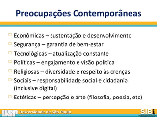 Universidade de São PauloUniversidade de São Paulo
BRASILBRASIL
Preocupações Contemporâneas
 Econômicas – sustentação e desenvolvimento
 Segurança – garantia de bem-estar
 Tecnológicas – atualização constante
 Políticas – engajamento e visão política
 Religiosas – diversidade e respeito às crenças
 Sociais – responsabilidade social e cidadania
(inclusive digital)
 Estéticas – percepção e arte (filosofia, poesia, etc)
 