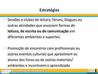 Universidade de São PauloUniversidade de São Paulo
BRASILBRASIL
 Sessões e clubes de leitura, fóruns, blogues ou
outras atividades que associem formas de
leitura, de escrita ou de comunicação em
diferentes ambientes e suportes.
 Promoção de encontros com profissionais ou
outros eventos culturais que aproximem os
alunos dos livros ou de outros materiais/
ambientes e incentivem o aprendizado
Estratégias
 