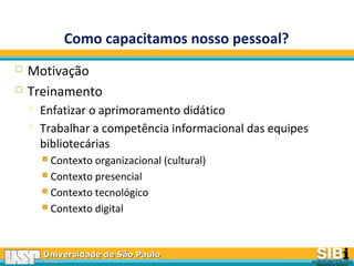 Universidade de São PauloUniversidade de São Paulo
BRASILBRASIL
Como capacitamos nosso pessoal?
 Motivação
 Treinamento
 Enfatizar o aprimoramento didático
 Trabalhar a competência informacional das equipes
bibliotecárias
 Contexto organizacional (cultural)
 Contexto presencial
 Contexto tecnológico
 Contexto digital
 