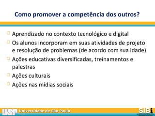 Universidade de São PauloUniversidade de São Paulo
BRASILBRASIL
Como promover a competência dos outros?
 Aprendizado no contexto tecnológico e digital
 Os alunos incorporam em suas atividades de projeto
e resolução de problemas (de acordo com sua idade)
 Ações educativas diversificadas, treinamentos e
palestras
 Ações culturais
 Ações nas mídias sociais
 