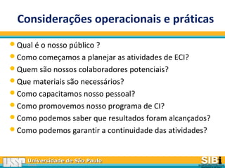 Universidade de São PauloUniversidade de São Paulo
BRASILBRASIL
Considerações operacionais e práticas
Qual é o nosso público ?
Como começamos a planejar as atividades de ECI?
Quem são nossos colaboradores potenciais?
Que materiais são necessários?
Como capacitamos nosso pessoal?
Como promovemos nosso programa de CI?
Como podemos saber que resultados foram alcançados?
Como podemos garantir a continuidade das atividades?
 
