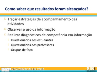 Universidade de São PauloUniversidade de São Paulo
BRASILBRASIL
Como saber que resultados foram alcançados?
 Traçar estratégias de acompanhamento das
atividades
 Observar o uso da informação
 Realizar diagnósticos de competência em informação
 Questionários aos estudantes
 Questionários aos professores
 Grupos de foco
 