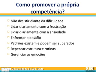 Universidade de São PauloUniversidade de São Paulo
BRASILBRASIL
Como promover a própria
competência?
 Não desistir diante da dificuldade
 Lidar diariamente com a frustração
 Lidar diariamente com a ansiedade
 Enfrentar o desafio
 Padrões existem e podem ser superados
 Repensar estrutura e rotinas
 Gerenciar as emoções
 