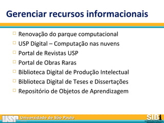 Universidade de São PauloUniversidade de São Paulo
BRASILBRASIL
Gerenciar recursos informacionais
 Renovação do parque computacional
 USP Digital – Computação nas nuvens
 Portal de Revistas USP
 Portal de Obras Raras
 Biblioteca Digital de Produção Intelectual
 Biblioteca Digital de Teses e Dissertações
 Repositório de Objetos de Aprendizagem
 