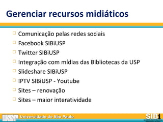 Universidade de São PauloUniversidade de São Paulo
BRASILBRASIL
Gerenciar recursos midiáticos
 Comunicação pelas redes sociais
 Facebook SIBiUSP
 Twitter SIBiUSP
 Integração com mídias das Bibliotecas da USP
 Slideshare SIBiUSP
 IPTV SIBiUSP - Youtube
 Sites – renovação
 Sites – maior interatividade
 