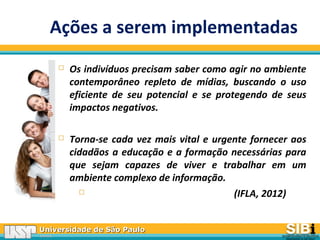 Universidade de São PauloUniversidade de São Paulo
BRASILBRASIL
Ações a serem implementadas
 Os indivíduos precisam saber como agir no ambiente
contemporâneo repleto de mídias, buscando o uso
eficiente de seu potencial e se protegendo de seus
impactos negativos.
 Torna-se cada vez mais vital e urgente fornecer aos
cidadãos a educação e a formação necessárias para
que sejam capazes de viver e trabalhar em um
ambiente complexo de informação.
 (IFLA, 2012)
 