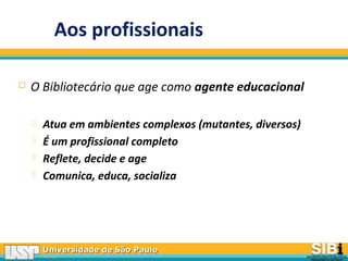 Universidade de São PauloUniversidade de São Paulo
BRASILBRASIL
Aos profissionais
 O Bibliotecário que age como agente educacional
 Atua em ambientes complexos (mutantes, diversos)
 É um profissional completo
 Reflete, decide e age
 Comunica, educa, socializa
 