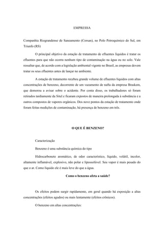 EMPRESSA
Companhia Riograndense de Saneamento (Corsan), no Polo Petroquímico do Sul, em
Triunfo (RS)
O principal objetivo da estação de tratamento de efluentes líquidos é tratar os
efluentes para que não ocorra nenhum tipo de contaminação na água ou no solo. Vale
ressaltar que, de acordo com a legislação ambiental vigente no Brasil, as empresas devem
tratar os seus efluentes antes de lançar no ambiente.
A estação de tratamento recebeu grande volume de efluentes líquidos com altas
concentrações de benzeno, decorrente de um vazamento de nafta da empresa Braskem,
que demorou a avisar sobre o acidente. Por conta disso, os trabalhadores só foram
retirados tardiamente da Sitel e ficaram expostos de maneira prolongada à substância e a
outros compostos de vapores orgânicos. Dos nove pontos da estação de tratamento onde
foram feitas medições de contaminação, há presença de benzeno em três.
O QUE É BENZENO?
Caracterização
Benzeno é uma substância química do tipo
Hidrocarboneto aromático, de odor característico, líquido, volátil, incolor,
altamente inflamável, explosivo, não polar e lipossolúvel. Seu vapor é mais pesado do
que o ar. Como líquido ele é mais leve do que a água.
Como o benzeno afeta a saúde?
Os efeitos podem surgir rapidamente, em geral quando há exposição a altas
concentrações (efeitos agudos) ou mais lentamente (efeitos crônicos).
O benzeno em altas concentrações:
 