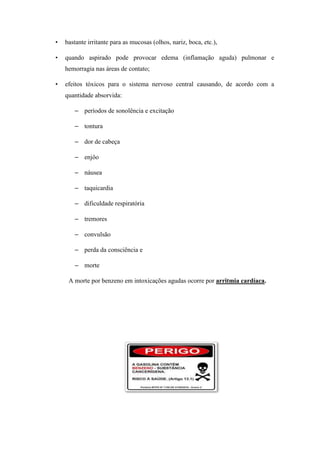 • bastante irritante para as mucosas (olhos, nariz, boca, etc.),
• quando aspirado pode provocar edema (inflamação aguda) pulmonar e
hemorragia nas áreas de contato;
• efeitos tóxicos para o sistema nervoso central causando, de acordo com a
quantidade absorvida:
– períodos de sonolência e excitação
– tontura
– dor de cabeça
– enjôo
– náusea
– taquicardia
– dificuldade respiratória
– tremores
– convulsão
– perda da consciência e
– morte
A morte por benzeno em intoxicações agudas ocorre por arritmia cardíaca.
 