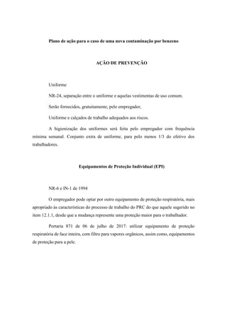 Plano de ação para o caso de uma nova contaminação por benzeno
AÇÃO DE PREVENÇÃO
Uniforme
NR-24, separação entre o uniforme e aquelas vestimentas de uso comum.
Serão fornecidos, gratuitamente, pelo empregador,
Uniforme e calçados de trabalho adequados aos riscos.
A higienização dos uniformes será feita pelo empregador com frequência
mínima semanal. Conjunto extra de uniforme, para pelo menos 1/3 do efetivo dos
trabalhadores.
Equipamentos de Proteção Individual (EPI)
NR-6 e IN-1 de 1994
O empregador pode optar por outro equipamento de proteção respiratória, mais
apropriado às características do processo de trabalho do PRC do que aquele sugerido no
item 12.1.1, desde que a mudança represente uma proteção maior para o trabalhador.
Portaria 871 de 06 de julho de 2017: utilizar equipamento de proteção
respiratória de face inteira, com filtro para vapores orgânicos, assim como, equipamentos
de proteção para a pele.
 