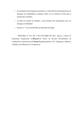 • Os resultados dos hemogramas semestrais e a série histórica atualizada devem ser
entregues aos trabalhadores, mediante recibo, em no máximo 30 dias após a
emissão dos resultados.
• Ao final do contrato de trabalho, a série histórica dos hemogramas deve ser
entregue ao trabalhador.
• Portaria n.° 776, de 28/04/2004, do Ministério da Saúde
PORTARIA Nº 427, DE 7 DE OUTUBRO DE 2021. Aprova o Anexo IV
(Exposição Ocupacional ao Benzeno em Postos de Serviços Revendedores de
Combustíveis Automotivos) da Norma Regulamentadora nº 20 - Segurança e Saúde no
Trabalho com Inflamáveis e Combustíveis.
 