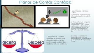 - Importância: Facilita a
alimentação do banco de
dados com informações
pertinentes à geração dos
relatórios e livros contábeis.
- OBJETIVOS DO PLANO DE
CONTAS:
a) Atender às necessidades de
informação da administração da
empresa;
b) Observar formato compatível
com os princípios de
contabilidade e com a norma
legal de elaboração do balanço
patrimonial e das demais de-
monstrações contábeis (Lei
6.404/76, a chamada "Lei das
S/A”);
c) Adaptar-se tanto quanto
possível às exigências dos
agentes externos, principalmente
às da legislação do Imposto de
Renda
 