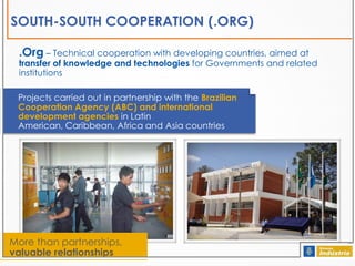 SOUTH-SOUTH COOPERATION (.ORG)
.Org – Technical cooperation with developing countries, aimed at

transfer of knowledge and technologies for Governments and related
institutions
Projects carried out in partnership with the Brazilian
Cooperation Agency (ABC) and international
development agencies in Latin
American, Caribbean, Africa and Asia countries

More than partnerships,
valuable relationships

 
