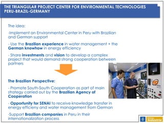 THE TRIANGULAR PROJECT CENTER FOR ENVIRONMENTAL TECHNOLOGIES
PERU-BRAZIL-GERMANY
The idea:
-Implement an Environmental Center in Peru with Brazilian
and German support
- Use the Brazilian experience in water management + the
German knowhow in energy efficiency
- Share investments and vision to develop a complex
project that would demand strong cooperation between
partners

The Brazilian Perspective:
- Promote South-South Cooperation as part of main
strategy carried out by the Brazilian Agency of
Cooperation
- Opportunity for SENAI to receive knowledge transfer in
energy efficieny and water management from German
-Support Brazilian companies in Peru in their
internationalization process

 