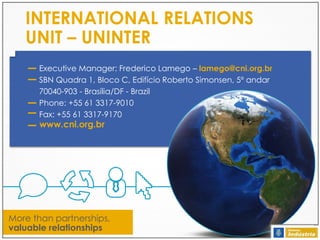 INTERNATIONAL RELATIONS
UNIT – UNINTER
Executive Manager: Frederico Lamego – lamego@cni.org.br
SBN Quadra 1, Bloco C, Edifício Roberto Simonsen, 5º andar
70040-903 - Brasília/DF - Brazil
Phone: +55 61 3317-9010
Fax: +55 61 3317-9170

www.cni.org.br

More than partnerships,
valuable relationships

 