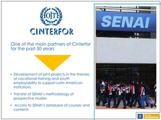 One of the main partners of Cinterfor
for the past 50 years

• Development of joint-projects in the themes
of vocational training and youth
employability to support Latin American
institutions
• Transfer of SENAI’s methodology of
prospective studies
• Access to SENAI’s database of courses and
contents

 