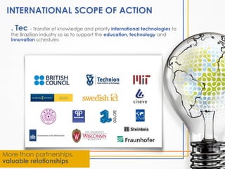 INTERNATIONAL SCOPE OF ACTION
. Tec - Transfer of knowledge and priority international technologies to
the Brazilian industry so as to support the education, technology and
innovation schedules

More than partnerships,
valuable relationships

 