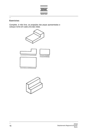 Espírito Santo
_________________________________________________________________________________________________
__

Exercícios:

Complete, à mão livre, as projeções das peças apresentadas e
coloque nome em cada uma das vistas.




_________________________________________________________________________________________________
__
                                                                                              SENAI
16                                                                  Departamento Regional do Espírito
                                                                                              Santo
 