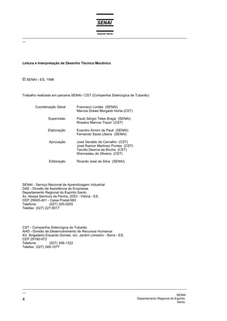 Espírito Santo
_________________________________________________________________________________________________
__




Leitura e Interpretação de Desenho Técnico Mecânico



© SENAI - ES, 1996


Trabalho realizado em parceria SENAI / CST (Companhia Siderúrgica de Tubarão)


        Coordenação Geral         Francisco Lordes (SENAI)
                                  Marcos Drews Morgado Horta (CST)

                Supervisão        Paulo Sérgio Teles Braga (SENAI)
                                  Rosalvo Marcos Trazzi (CST)

                Elaboração        Evandro Armini de Pauli (SENAI)
                                  Fernando Saulo Uliana (SENAI)

                Aprovação         José Geraldo de Carvalho (CST)
                                  José Ramon Martinez Pontes (CST)
                                  Tarcilio Deorce da Rocha (CST)
                                  Wenceslau de Oliveira (CST)

                Editoração        Ricardo José da Silva (SENAI)




SENAI - Serviço Nacional de Aprendizagem Industrial
DAE - Divisão de Assistência às Empresas
Departamento Regional do Espírito Santo
Av. Nossa Senhora da Penha, 2053 - Vitória - ES.
CEP 29045-401 - Caixa Postal 683
Telefone:        (027) 325-0255
Telefax: (027) 227-9017




CST - Companhia Siderúrgica de Tubarão
AHD - Divisão de Desenvolvimento de Recursos Humanos
AV. Brigadeiro Eduardo Gomes, s/n, Jardim Limoeiro - Serra - ES.
CEP 29160-972
Telefone:        (027) 348-1322
Telefax: (027) 348-1077




_________________________________________________________________________________________________
__
                                                                                              SENAI
4                                                                   Departamento Regional do Espírito
                                                                                              Santo
 