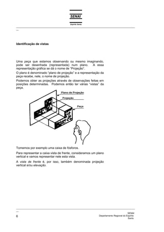 Espírito Santo
_________________________________________________________________________________________________
__




Identificação de vistas




Uma peça que estamos observando ou mesmo imaginando,
pode ser desenhada (representada) num plano.          A essa
representação gráfica se dá o nome de “Projeção”.
O plano é denominado “plano de projeção” e a representação da
peça recebe, nele, o nome de projeção.
Podemos obter as projeções através de observações feitas em
posições determinadas. Podemos então ter várias “vistas” da
peça.




Tomemos por exemplo uma caixa de fósforos.
Para representar a caixa vista de frente, consideramos um plano
vertical e vamos representar nele esta vista.
A vista de frente é, por isso, também denominada projeção
vertical e/ou elevação.




_________________________________________________________________________________________________
__
                                                                                              SENAI
6                                                                   Departamento Regional do Espírito
                                                                                              Santo
 