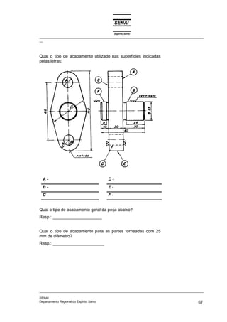 Espírito Santo
_________________________________________________________________________________________________
__




Qual o tipo de acabamento utilizado nas superfícies indicadas
pelas letras:




 A-                                     D-
 B-                                     E-
 C-                                     F-


Qual o tipo de acabamento geral da peça abaixo?
Resp.: _____________________


Qual o tipo de acabamento para as partes torneadas com 25
mm de diâmetro?
Resp.: ______________________




_________________________________________________________________________________________________
__
SENAI
Departamento Regional do Espírito Santo                                                       67
 