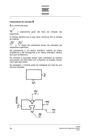 Espírito Santo
_________________________________________________________________________________________________
__


Interpretação do exemplo b

2 é o número da peça.

       : o acabamento geral não deve ser indicado nas
superfícies.
O símbolo significa que a peça deve manter-se sem a retirada
de material .
 N6         N9
       e      dentro dos parênteses devem ser indicados nas
respectivas superfícies.
N6 corresponde a um desvio aritmético máximo de 0,8µm
(0,0008mm) e N9 corresponde a um desvio aritmético máximo
de 6,3µm (0,0063mm).
Os símbolos e inscrições devem estar orientados de maneira
que possam ser lidos tanto com o desenho na posição normal,
como pelo lado direito.
Se necessário, o símbolo pode ser interligado por meio de uma
linha de indicação.




_________________________________________________________________________________________________
__
                                                                                              SENAI
76                                                                  Departamento Regional do Espírito
                                                                                              Santo
 