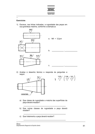 Espírito Santo
_________________________________________________________________________________________________
__

Exercícios

1) Escreva, nas linhas indicadas, a rugosidade das peças em
   sua grandeza máxima, conforme o exemplo a.




                                             a. N8 = 3,2µm




                                             b.     ____________ ,_____________




                                             c.     ____________ ,_____________


2) Analise o desenho técnico e responda às perguntas a
   seguir.




    a) Que classe de rugosidade a maioria das superfícies da
       peça deverá receber?
          ___________________________________________
    b) Que outras classes de rugosidade a peça deverá
       receber?
          ___________________________________________
    c) Que tratamento a peça deverá receber?
          ___________________________________________
_________________________________________________________________________________________________
__
SENAI
Departamento Regional do Espírito Santo                                                       81
 