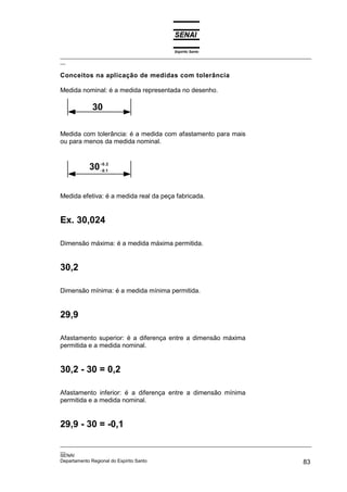 Espírito Santo
_________________________________________________________________________________________________
__

Conceitos na aplicação de medidas com tolerância

Medida nominal: é a medida representada no desenho.

            30

Medida com tolerância: é a medida com afastamento para mais
ou para menos da medida nominal.



           30 +0,,1
              −0
                  2




Medida efetiva: é a medida real da peça fabricada.


Ex. 30,024

Dimensão máxima: é a medida máxima permitida.


30,2

Dimensão mínima: é a medida mínima permitida.


29,9

Afastamento superior: é a diferença entre a dimensão máxima
permitida e a medida nominal.


30,2 - 30 = 0,2

Afastamento inferior: é a diferença entre a dimensão mínima
permitida e a medida nominal.


29,9 - 30 = -0,1

_________________________________________________________________________________________________
__
SENAI
Departamento Regional do Espírito Santo                                                       83
 