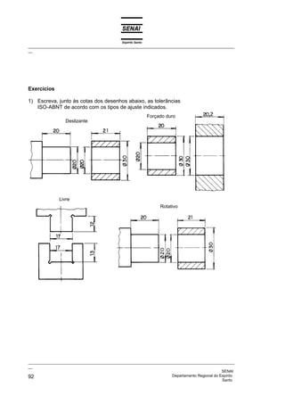 Espírito Santo
_________________________________________________________________________________________________
__




Exercícios

1) Escreva, junto às cotas dos desenhos abaixo, as tolerâncias
   ISO-ABNT de acordo com os tipos de ajuste indicados.
                                                               Forçado duro
                  Deslizante




               Livre
                                                                    Rotativo




_________________________________________________________________________________________________
__
                                                                                              SENAI
92                                                                  Departamento Regional do Espírito
                                                                                              Santo
 