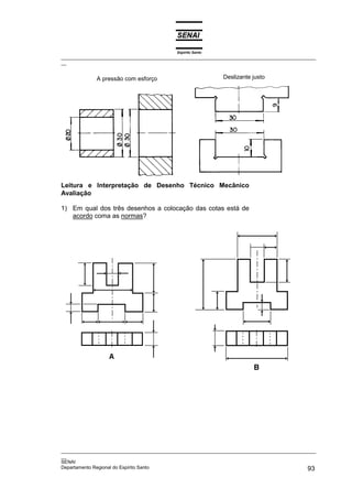 Espírito Santo
_________________________________________________________________________________________________
__


             A pressão com esforço                           Deslizante justo




Leitura e Interpretação de Desenho Técnico Mecânico
Avaliação

1) Em qual dos três desenhos a colocação das cotas está de
   acordo coma as normas?




_________________________________________________________________________________________________
__
SENAI
Departamento Regional do Espírito Santo                                                       93
 