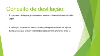 Conceito de destilação:
É o processo de separação baseado no fenômeno de equilíbrio entre líquido-
vapor.
A destilação pode ser um método usado para separar substâncias líquidas.
Basta apenas que tenham volatilidades razoavelmente diferentes entre si.
