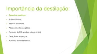 Importância da destilação:
Aspectos positivos:
Automobilística;
Bebidas alcóolicas;
Abastecimento energético;
Aumento do PIB (produto interno bruto);
Geração de empregos;
Aumento da renda familiar.