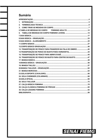 Sumário
APRESENTAÇÃO .........................................................................................................................4
1. INTRODUÇÃO ........................................................................................................................5
2. TERMINOLOGIA TÉCNICA ...................................................................................................6
3. COMO TIRAR AS MEDIDAS DO CORPO.............................................................................7
5.TABELA DE MEDIDAS DO CORPO FEMININO ADULTO .............................................12
6. TABELA DE MEDIDAS DO CORPO FEMININO JUVENIL ................................................14
7.SAIA BÁSICA...........................................................................................................................17
8.SAIA BÁSICA – GRADUAÇÃO...............................................................................................23
9.SAIA BÁSICA – ALARGAMENTO ..........................................................................................25
11.CORPO BÁSICO ....................................................................................................................27
12.CORPO BÁSICO GRADUAÇÃO ...........................................................................................40
13. TRANSPOSIÇÃO DE PENCE PARA FRANZIDOS NA PALA DE OMBRO .......................42
14.TRANSPOSIÇÃO DE PENCE DO BUSTO PARA HORIZONTAL........................................44
15. TRANSPOSIÇÃO DE PENCE PARA ABRIR EVASÊ..........................................................45
16. TRANSPOSIÇÃO DE PENCE DO BUSTO PARA CENTRO DO BUSTO...........................47
17. MANGA BÁSICA...................................................................................................................48
18.MANGA BÁSICA - GRADUAÇÃO.........................................................................................56
19. MANGA TAILLEU .................................................................................................................57
20.MANGA TAILLEUR – GRADUAÇÃO....................................................................................62
21. MANGA MORCEGO..............................................................................................................63
23.GOLA ESPORTE (CAVALEIRO)...........................................................................................66
24. GOLA CHEMISIER (COLARINHO) ......................................................................................68
25.GOLA OFICIAL ......................................................................................................................69
26. GOLA TAILLEUR ..................................................................................................................72
27. CALÇA BÁSICA FEMININA .................................................................................................78
29. CALÇA CLÁSSICA FEMININA DE PREGAS ......................................................................85
30. CALÇA LEGGING FEMININA ..............................................................................................93
BIBLIOGRAFIA ...........................................................................................................................99
 