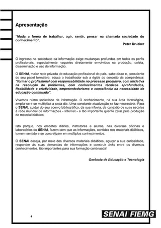 4
Apresentação
“Muda a forma de trabalhar, agir, sentir, pensar na chamada sociedade do
conhecimento”.
Peter Drucker
O ingresso na sociedade da informação exige mudanças profundas em todos os perfis
profissionais, especialmente naqueles diretamente envolvidos na produção, coleta,
disseminação e uso da informação.
O SENAI, maior rede privada de educação profissional do país, sabe disso e, consciente
do seu papel formativo, educa o trabalhador sob a égide do conceito da competência:
“formar o profissional com responsabilidade no processo produtivo, com iniciativa
na resolução de problemas, com conhecimentos técnicos aprofundados,
flexibilidade e criatividade, empreendedorismo e consciência da necessidade de
educação continuada”.
Vivemos numa sociedade da informação. O conhecimento, na sua área tecnológica,
amplia-se e se multiplica a cada dia. Uma constante atualização se faz necessária. Para
o SENAI, cuidar do seu acervo bibliográfico, da sua infovia, da conexão de suas escolas
à rede mundial de informações - Internet - é tão importante quanto zelar pela produção
de material didático.
Isto porque, nos embates diários, instrutores e alunos, nas diversas oficinas e
laboratórios do SENAI, fazem com que as informações, contidas nos materiais didáticos,
tomem sentido e se concretizem em múltiplos conhecimentos.
O SENAI deseja, por meio dos diversos materiais didáticos, aguçar a sua curiosidade,
responder às suas demandas de informações e construir links entre os diversos
conhecimentos, tão importantes para sua formação continuada!
Gerência de Educação e Tecnologia
 